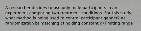 A researcher decides to use only male participants in an experiment comparing two treatment conditions. For this study, what method is being used to control participant gender? a) randomization b) matching c) holding constant d) limiting range