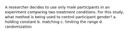 A researcher decides to use only male participants in an experiment comparing two treatment conditions. For this study, what method is being used to control participant gender? a. holding constant b. matching c. limiting the range d. randomization