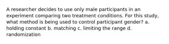 A researcher decides to use only male participants in an experiment comparing two treatment conditions. For this study, what method is being used to control participant gender? a. holding constant b. matching c. limiting the range d. randomization