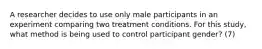 A researcher decides to use only male participants in an experiment comparing two treatment conditions. For this study, what method is being used to control participant gender? (7)