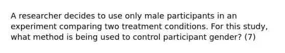 A researcher decides to use only male participants in an experiment comparing two treatment conditions. For this study, what method is being used to control participant gender? (7)