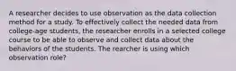 A researcher decides to use observation as the data collection method for a study. To effectively collect the needed data from college-age students, the researcher enrolls in a selected college course to be able to observe and collect data about the behaviors of the students. The rearcher is using which observation role?