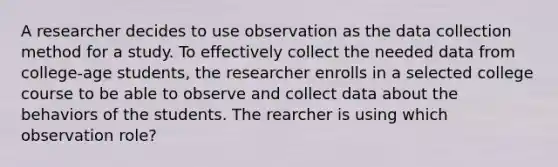 A researcher decides to use observation as the data collection method for a study. To effectively collect the needed data from college-age students, the researcher enrolls in a selected college course to be able to observe and collect data about the behaviors of the students. The rearcher is using which observation role?