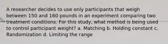 A researcher decides to use only participants that weigh between 150 and 160 pounds in an experiment comparing two treatment conditions. For this study, what method is being used to control participant weight? a. Matching b. Holding constant c. Randomization d. Limiting the range