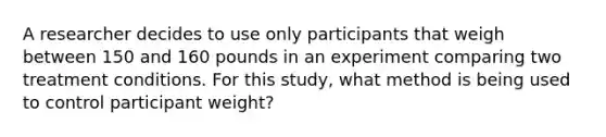 A researcher decides to use only participants that weigh between 150 and 160 pounds in an experiment comparing two treatment conditions. For this study, what method is being used to control participant weight?