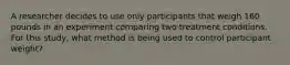 A researcher decides to use only participants that weigh 160 pounds in an experiment comparing two treatment conditions. For this study, what method is being used to control participant weight?