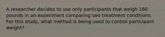 A researcher decides to use only participants that weigh 160 pounds in an experiment comparing two treatment conditions. For this study, what method is being used to control participant weight?