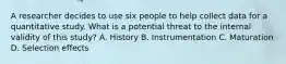 A researcher decides to use six people to help collect data for a quantitative study. What is a potential threat to the internal validity of this study? A. History B. Instrumentation C. Maturation D. Selection effects