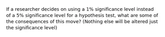 If a researcher decides on using a 1% significance level instead of a 5% significance level for a hypothesis test, what are some of the consequences of this move? (Nothing else will be altered just the significance level)