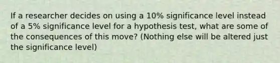 If a researcher decides on using a 10% significance level instead of a 5% significance level for a hypothesis test, what are some of the consequences of this move? (Nothing else will be altered just the significance level)