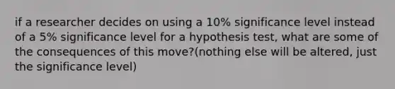 if a researcher decides on using a 10% significance level instead of a 5% significance level for a hypothesis test, what are some of the consequences of this move?(nothing else will be altered, just the significance level)