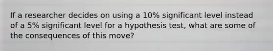 If a researcher decides on using a 10% significant level instead of a 5% significant level for a hypothesis test, what are some of the consequences of this move?