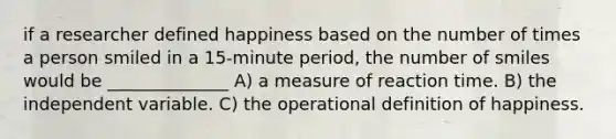 if a researcher defined happiness based on the number of times a person smiled in a 15-minute period, the number of smiles would be ______________ A) a measure of reaction time. B) the independent variable. C) the operational definition of happiness.