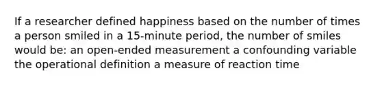 If a researcher defined happiness based on the number of times a person smiled in a 15-minute period, the number of smiles would be: an open-ended measurement a confounding variable the operational definition a measure of reaction time