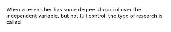 When a researcher has some degree of control over the independent variable, but not full control, the type of research is called