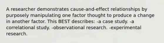 A researcher demonstrates cause-and-effect relationships by purposely manipulating one factor thought to produce a change in another factor. This BEST describes: -a case study. -a correlational study. -observational research. -experimental research.