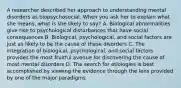 A researcher described her approach to understanding mental disorders as biopsychosocial. When you ask her to explain what she means, what is she likely to say? A. Biological abnormalities give rise to psychological disturbances that have social consequences B. Biological, psychological, and social factors are just as likely to be the cause of these disorders C. The integration of biological, psychological, and social factors provides the most fruitful avenue for discovering the cause of most mental disorders D. The search for etiologies is best accomplished by viewing the evidence through the lens provided by one of the major paradigms