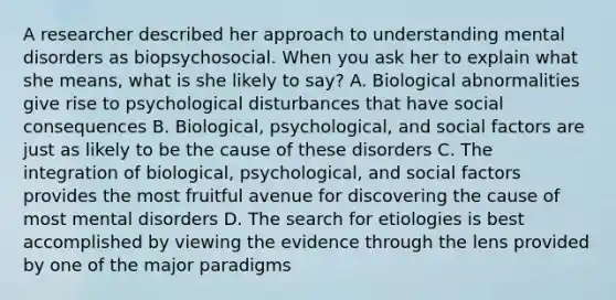 A researcher described her approach to understanding mental disorders as biopsychosocial. When you ask her to explain what she means, what is she likely to say? A. Biological abnormalities give rise to psychological disturbances that have social consequences B. Biological, psychological, and social factors are just as likely to be the cause of these disorders C. The integration of biological, psychological, and social factors provides the most fruitful avenue for discovering the cause of most mental disorders D. The search for etiologies is best accomplished by viewing the evidence through the lens provided by one of the major paradigms