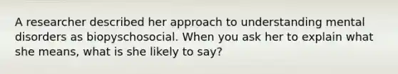 A researcher described her approach to understanding mental disorders as biopyschosocial. When you ask her to explain what she means, what is she likely to say?