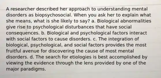 A researcher described her approach to understanding mental disorders as biopsychosocial. When you ask her to explain what she means, what is she likely to say? a. Biological abnormalities give rise to psychological disturbances that have social consequences. b. Biological and psychological factors interact with social factors to cause disorders. c. The integration of biological, psychological, and social factors provides the most fruitful avenue for discovering the cause of most mental disorders. d. The search for etiologies is best accomplished by viewing the evidence through the lens provided by one of the major paradigms.