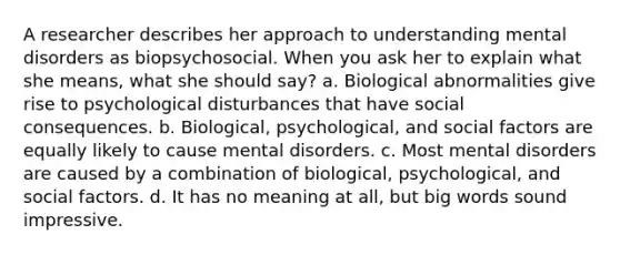 A researcher describes her approach to understanding mental disorders as biopsychosocial. When you ask her to explain what she means, what she should say? a. Biological abnormalities give rise to psychological disturbances that have social consequences. b. Biological, psychological, and social factors are equally likely to cause mental disorders. c. Most mental disorders are caused by a combination of biological, psychological, and social factors. d. It has no meaning at all, but big words sound impressive.