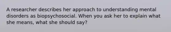 A researcher describes her approach to understanding mental disorders as biopsychosocial. When you ask her to explain what she means, what she should say?