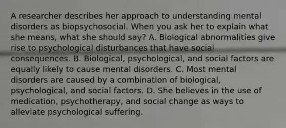 A researcher describes her approach to understanding mental disorders as biopsychosocial. When you ask her to explain what she means, what she should say? A. Biological abnormalities give rise to psychological disturbances that have social consequences. B. Biological, psychological, and social factors are equally likely to cause mental disorders. C. Most mental disorders are caused by a combination of biological, psychological, and social factors. D. She believes in the use of medication, psychotherapy, and social change as ways to alleviate psychological suffering.