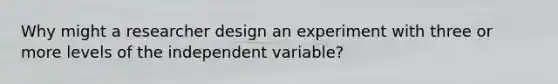 Why might a researcher design an experiment with three or more levels of the independent variable?