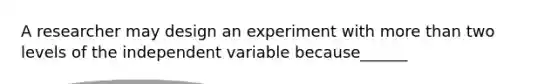 A researcher may design an experiment with more than two levels of the independent variable because______