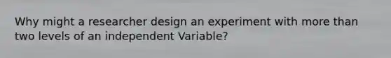 Why might a researcher design an experiment with more than two levels of an independent Variable?