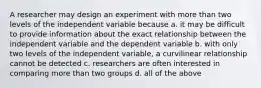 A researcher may design an experiment with more than two levels of the independent variable because a. it may be difficult to provide information about the exact relationship between the independent variable and the dependent variable b. with only two levels of the independent variable, a curvilinear relationship cannot be detected c. researchers are often interested in comparing more than two groups d. all of the above