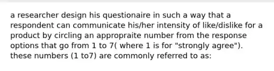 a researcher design his questionaire in such a way that a respondent can communicate his/her intensity of like/dislike for a product by circling an appropraite number from the response options that go from 1 to 7( where 1 is for "strongly agree"). these numbers (1 to7) are commonly referred to as: