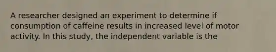 A researcher designed an experiment to determine if consumption of caffeine results in increased level of motor activity. In this study, the independent variable is the