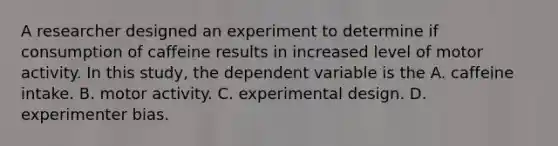 A researcher designed an experiment to determine if consumption of caffeine results in increased level of motor activity. In this study, the dependent variable is the A. caffeine intake. B. motor activity. C. experimental design. D. experimenter bias.