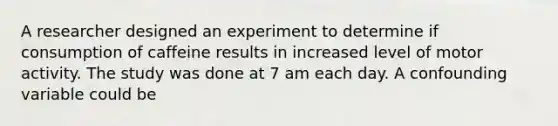 A researcher designed an experiment to determine if consumption of caffeine results in increased level of motor activity. The study was done at 7 am each day. A confounding variable could be