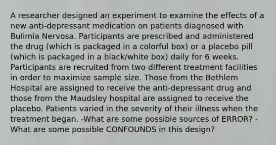 A researcher designed an experiment to examine the effects of a new anti-depressant medication on patients diagnosed with Bulimia Nervosa. Participants are prescribed and administered the drug (which is packaged in a colorful box) or a placebo pill (which is packaged in a black/white box) daily for 6 weeks. Participants are recruited from two different treatment facilities in order to maximize sample size. Those from the Bethlem Hospital are assigned to receive the anti-depressant drug and those from the Maudsley hospital are assigned to receive the placebo. Patients varied in the severity of their illness when the treatment began. -What are some possible sources of ERROR? -What are some possible CONFOUNDS in this design?