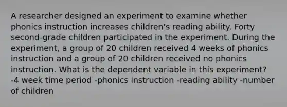 A researcher designed an experiment to examine whether phonics instruction increases children's reading ability. Forty second-grade children participated in the experiment. During the experiment, a group of 20 children received 4 weeks of phonics instruction and a group of 20 children received no phonics instruction. What is the dependent variable in this experiment? -4 week time period -phonics instruction -reading ability -number of children