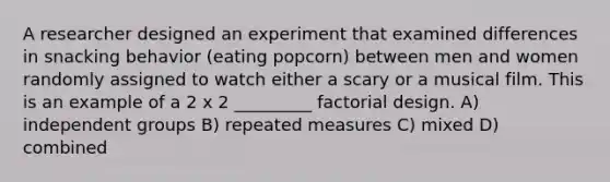 A researcher designed an experiment that examined differences in snacking behavior (eating popcorn) between men and women randomly assigned to watch either a scary or a musical film. This is an example of a 2 x 2 _________ factorial design. A) independent groups B) repeated measures C) mixed D) combined