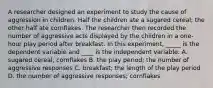 A researcher designed an experiment to study the cause of aggression in children. Half the children ate a sugared cereal; the other half ate cornflakes. The researcher then recorded the number of aggressive acts displayed by the children in a one-hour play period after breakfast. In this experiment, _____ is the dependent variable and ____ is the independent variable. A. sugared cereal; cornflakes B. the play period; the number of aggressive responses C. breakfast; the length of the play period D. the number of aggressive responses; cornflakes