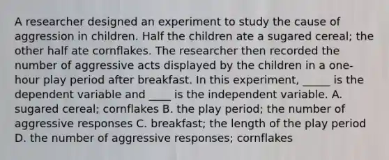 A researcher designed an experiment to study the cause of aggression in children. Half the children ate a sugared cereal; the other half ate cornflakes. The researcher then recorded the number of aggressive acts displayed by the children in a one-hour play period after breakfast. In this experiment, _____ is the dependent variable and ____ is the independent variable. A. sugared cereal; cornflakes B. the play period; the number of aggressive responses C. breakfast; the length of the play period D. the number of aggressive responses; cornflakes