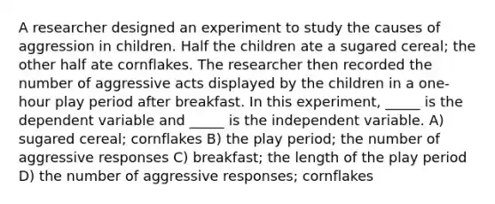 A researcher designed an experiment to study the causes of aggression in children. Half the children ate a sugared cereal; the other half ate cornflakes. The researcher then recorded the number of aggressive acts displayed by the children in a one-hour play period after breakfast. In this experiment, _____ is the dependent variable and _____ is the independent variable. A) sugared cereal; cornflakes B) the play period; the number of aggressive responses C) breakfast; the length of the play period D) the number of aggressive responses; cornflakes