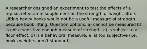 A researcher designed an experiment to test the effects of a top‑secret vitamin supplement on the strength of weight‑lifters. Lifting heavy books would not be a useful measure of strength because book lifting: Question options: a) cannot be measured b) is not a sensitive enough measure of strength. c) is subject to a floor effect. d) is a behavioral measure. e) is too subjective (i.e. books weights aren't standard)