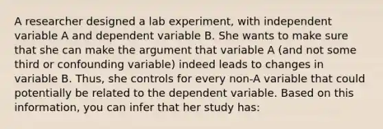 A researcher designed a lab experiment, with independent variable A and dependent variable B. She wants to make sure that she can make the argument that variable A (and not some third or confounding variable) indeed leads to changes in variable B. Thus, she controls for every non-A variable that could potentially be related to the dependent variable. Based on this information, you can infer that her study has: