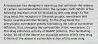 A researcher has designed a new drug that will block the release of certain neurotransmitters from the synaptic cleft. Which of the following reactions must be blocked by this new drug? A) The drug binds the receptors in the postsynaptic membrane and blocks neurotransmitter binding. B) The drug binds the presynaptic membrane greatly facilitating the rate of transverse diffusion, thus changing the composition of the membrane. C) The drug enhances activity of SNARE proteins, thus facilitating fusion. D) All of the above are plausible actions of this new drug. E) None of the above is a plausible action of this new drug.