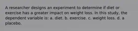 A researcher designs an experiment to determine if diet or exercise has a greater impact on weight loss. In this study, the dependent variable is: a. diet. b. exercise. c. weight loss. d. a placebo.