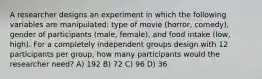 A researcher designs an experiment in which the following variables are manipulated: type of movie (horror, comedy), gender of participants (male, female), and food intake (low, high). For a completely independent groups design with 12 participants per group, how many participants would the researcher need? A) 192 B) 72 C) 96 D) 36