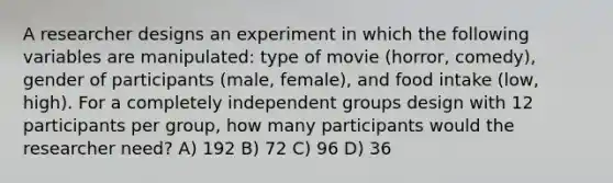 A researcher designs an experiment in which the following variables are manipulated: type of movie (horror, comedy), gender of participants (male, female), and food intake (low, high). For a completely independent groups design with 12 participants per group, how many participants would the researcher need? A) 192 B) 72 C) 96 D) 36