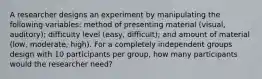 A researcher designs an experiment by manipulating the following variables: method of presenting material (visual, auditory); difficulty level (easy, difficult); and amount of material (low, moderate, high). For a completely independent groups design with 10 participants per group, how many participants would the researcher need?