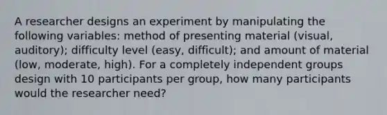 A researcher designs an experiment by manipulating the following variables: method of presenting material (visual, auditory); difficulty level (easy, difficult); and amount of material (low, moderate, high). For a completely independent groups design with 10 participants per group, how many participants would the researcher need?