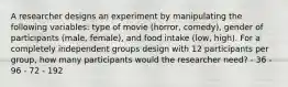 A researcher designs an experiment by manipulating the following variables: type of movie (horror, comedy), gender of participants (male, female), and food intake (low, high). For a completely independent groups design with 12 participants per group, how many participants would the researcher need? - 36 - 96 - 72 - 192